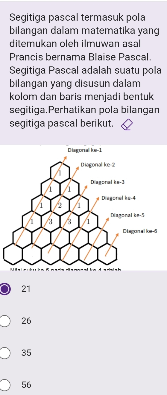 Segitiga pascal termasuk pola
bilangan dalam matematika yang
ditemukan oleh ilmuwan asal
Prancis bernama Blaise Pascal.
Segitiga Pascal adalah suatu pola
bilangan yang disusun dalam
kolom dan baris menjadi bentuk
segitiga.Perhatikan pola bilangan
segitiga pascal berikut.
21
26
35
56