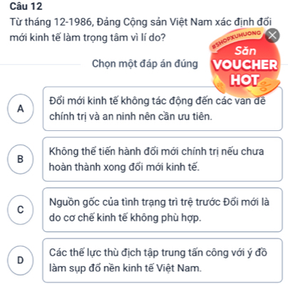 Từ tháng 12-1986, Đảng Cộng sản Việt Nam xác định đối
mới kinh tế làm trọng tâm vì lí do? OPxUHuOng
Sǎn
Chọn một đáp án đúng VOUCHER
HOT
Đổi mới kinh tế không tác động đến các van đề
A
chính trị và an ninh nên cần ưu tiên.
Không thể tiến hành đổi mới chính trị nếu chưa
B hoàn thành xong đổi mới kinh tế.
C Nguồn gốc của tình trạng trì trệ trước Đối mới là
do cơ chế kinh tế không phù hợp.
Các thế lực thù địch tập trung tấn công với ý đồ
D làm sụp đổ nền kinh tế Việt Nam.