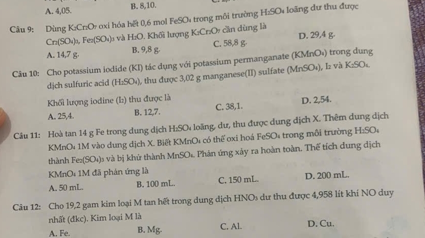 A. 4, 05. B. 8, 10.
Câu 9: Dùng K_2Cr_2O_7 oxi hóa hết 0,6 mol FeSO₄ trong môi trường H₂SO₄ loãng dư thu được
Cr_2(SO_4)_3, Fe_2(SO_4)_3 và H_2O 1. Khối lượng K₂Cr₂O7 cần dùng là
A. 14,7 g. B. 9,8 g. C. 58,8 g. D. 29,4 g.
Câu 10: Cho potassium iodide (KI) tác dụng với potassium permanganate (KMnO₄) trong dung
djch sulfuric acid (H 2SO₄), thu được 3,02 g manganese(II) sulfate (MnSO₄), I₂ và K₂SO₄.
Khối lượng iodine (I₂) thu được là
A. 25, 4. B. 12, 7. C. 38, 1. D. 2, 54.
Câu 11: Hoà tan 14 g Fe trong dung dịch H₂SO₄ loãng, dư, thu được dung dịch X. Thêm dung dịch
KMnO₄ 1M vào dung dịch X. Biết KMnO₄ có thể oxi hoá FeSO₄ trong môi trường H₂SO₄
thành F e_2(SO_4) 03 và bị khử thành MnSO₄. Phản ứng xảy ra hoàn toàn. Thể tích dung dịch
KMnO₄ 1M đã phản ứng là
A. 50 mL. B. 100 mL. C. 150 mL. D. 200 mL.
Câu 12: Cho 19, 2 gam kim loại M tan hết trong dung dịch HNO₃ dư thu được 4,958 lít khí NO duy
nhất (đkc). Kim loại M là
A. Fe. B. Mg. C. Al. D. Cu.