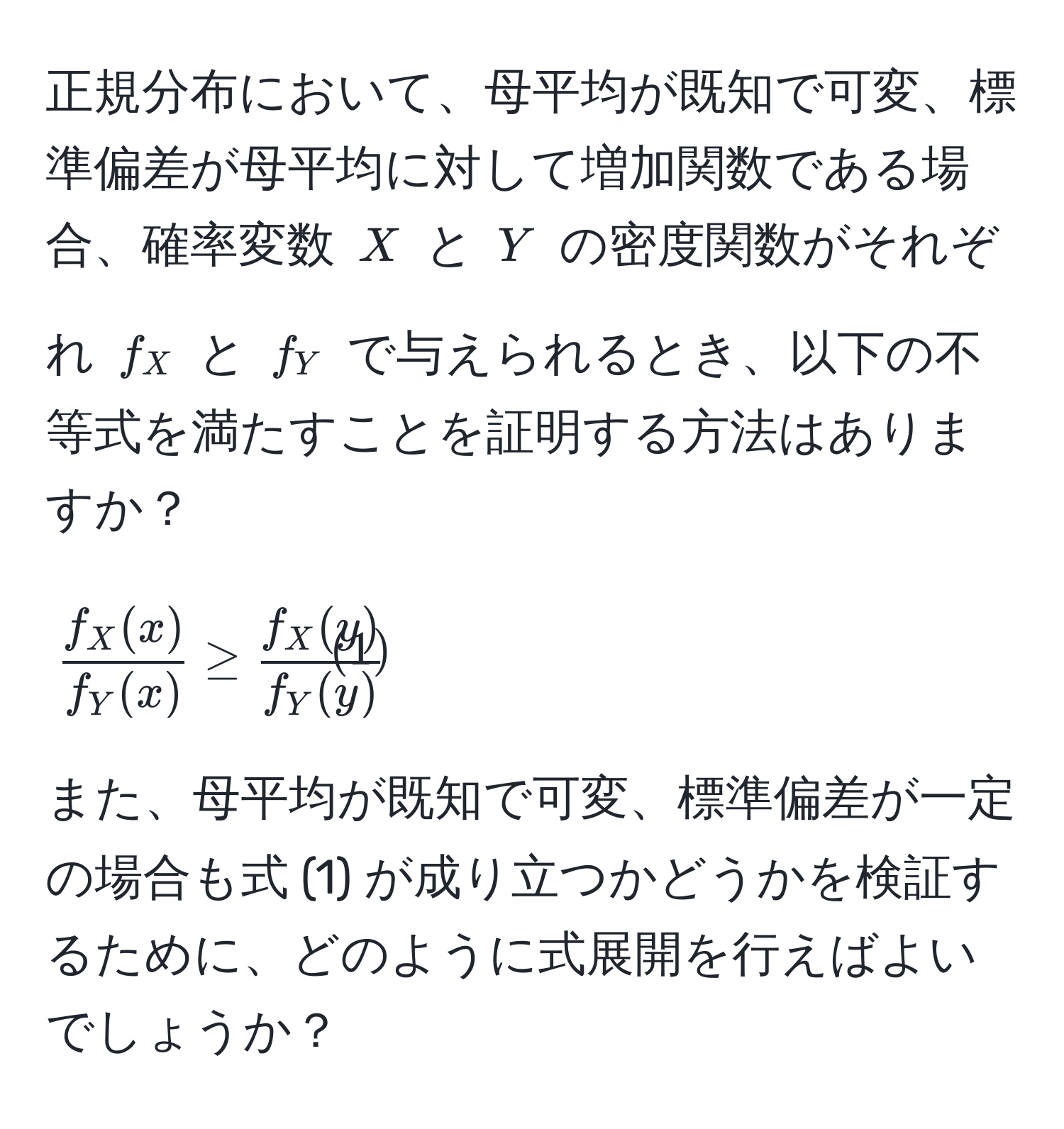 正規分布において、母平均が既知で可変、標準偏差が母平均に対して増加関数である場合、確率変数 ( X ) と ( Y ) の密度関数がそれぞれ ( f_X ) と ( f_Y ) で与えられるとき、以下の不等式を満たすことを証明する方法はありますか？  
[
 f_X(x)/f_Y(x)  ≥  f_X(y)/f_Y(y)  tag1
]  
また、母平均が既知で可変、標準偏差が一定の場合も式 (1) が成り立つかどうかを検証するために、どのように式展開を行えばよいでしょうか？