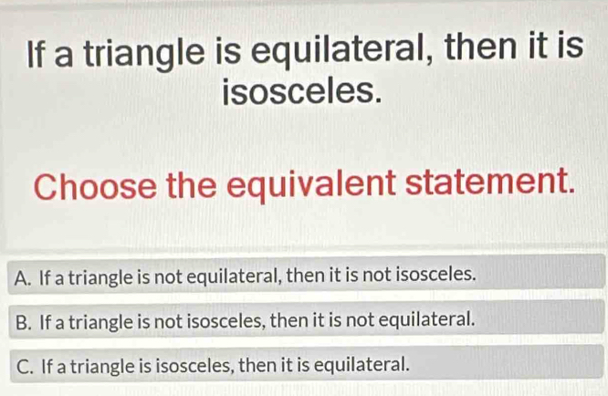 If a triangle is equilateral, then it is
isosceles.
Choose the equivalent statement.
A. If a triangle is not equilateral, then it is not isosceles.
B. If a triangle is not isosceles, then it is not equilateral.
C. If a triangle is isosceles, then it is equilateral.