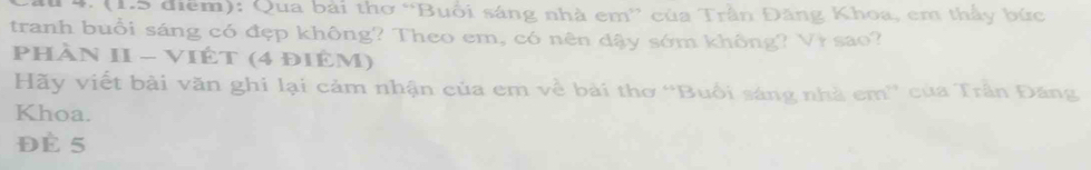 Qua bài thơ “Buổi sáng nhà em” của Trần Đăng Khoa, em thấy bức 
tranh buổi sáng có đẹp không? Theo em, có nên đậy sớm không? Vì sao? 
Phần II - ViÊT (4 điêm) 
Hãy viết bài văn ghi lại cảm nhận của em về bài thơ “Buổi sáng nhà em'' của Trân Đăng 
Khoa. 
Đè 5