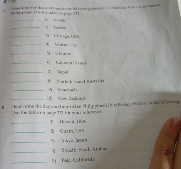 Determine the day and time in the following places if it is Monday, 9:30 a.st. in Manila, 
Philippines. Use the table on page 271. 
_1) Tuvalu 
_2) Turkey 
_3) Chicago, USA 
_4) Vatican City 
_5) Ukraine 
_6) Cayman Islands 
_7) Nepal 
_8) Norfolk Island Australia 
_9) Venezuela 
_10) New Zealand 
B. Determine the day and time in the Philippines if it is Friday, 6:00 PM. in the following. 
Use the table on page 271 for your reference. 
_1) Hawaii, USA 
_2) Guam, USA 
_3) Tokyo, Japan 
_4) Riyadh, Saudi Arabia 
_5) Baja, California