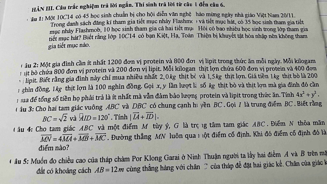 HÀN III. Câu trắc nghiệm trả lời ngắn. Thí sinh trả lời từ câu 1 đến câu 6.
âu 1: Một 10C14 có 45 học sinh chuẩn bị cho hội diễn văn nghệ hào mừng ngày nhà giáo Việt Nam 20/11.
Trong danh sách đăng kí tham gia tiết mục nhảy Flashmo ) và tiết mục hát, có 35 học sinh tham gia tiết
mục nhảy Flashmob, 10 học sinh tham gia cả hai tiết mục Hỏi có bao nhiêu học sinh trong lớp tham gia
tiết mục hát? Biết rằng lớp 10C14 có bạn Kiệt, Hạ, Toàn Thiện bị khuyết tật hòa nhập nên không tham
gia tiết mục nào.
* âu 2:  Một gia đình cần ít nhất 1200 đơn vị protein và 800 đơi vị lipit trong thức ăn mỗi ngày. Mỗi kilogam
f it bò chứa 800 đơn vị protein và 200 đơn vị lipit. Mỗi kilogan thịt lợn chứa 600 đơn vị protein và 400 đơn
lipit. Biết rằng gia đình này chỉ mua nhiều nhất 2,0kg thịt bò và 1,5kg thịt lợn. Giá tiền 1kg thịt bò là 200
1 ghìn đồng, 1kg thịt lợn là 100 nghìn đồng. Gọi x, y lần lượt là số kg thịt bò và thịt lợn mà gia đình đó cần
Tua để tổng số tiền họ phải trả là ít nhất mà vẫn đảm bảo lượng protein và lipit trong thức ăn. Tính 4x^2+y^2.
( âu 3: Cho hai tam giác vuông ABC và DBC có chung cạnh hủ yền BC . Gọi / là trung điểm BC . Biết rằng
BC=sqrt(2) và AID=120°. Tính |vector IA+vector ID|.
u 4: Cho tam giác ABC và một điểm M tùy ý, G là trọ ng tâm tam giác ABC . Điểm N thỏa mãn
vector MN=4vector MA+vector MB+vector MC. Đường thẳng MN luôn qua n ột điểm cố định. Khi đó điểm cố định đó là
điểm nào?
* âu 5: Muốn đo chiều cao của tháp chàm Por Klong Garai ở Ninh Thuận người ta lấy hai điểm A và B trên mặ
đất có khoảng cách AB=12m cùng thẳng hàng với chân C của tháp để đặt hai giác kế. Chân của giác k