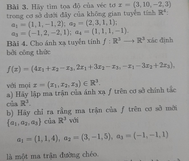 Hãy tìm tọa độ của véc tơ x=(3,10,-2,3)
trong cơ sở dưới đây của không gian tuyến tính R^4 :
a_1=(1,1,-1,2); a_2=(2,3,1,1);
a_3=(-1,2,-2,1); a_4=(1,1,1,-1). 
Bài 4. Cho ánh xạ tuyến tính f:R^3to R^3xacdinh
bởi công thức
f(x)=(4x_1+x_2-x_3, 2x_1+3x_2-x_3, -x_1-3x_2+2x_3), 
với mọi x=(x_1,x_2,x_3)∈ R^3. 
a) Hãy lập ma trận của ánh xạ f trên cơ sở chính tắc 
của R^3. 
b) Hãy chỉ ra rằng ma trận của f trên cơ sở mới
 a_1,a_2,a_3 của R^3 với
a_1=(1,1,4), a_2=(3,-1,5), a_3=(-1,-1,1)
là một ma trận đường chéo,