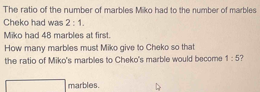 The ratio of the number of marbles Miko had to the number of marbles 
Cheko had was 2:1. 
Miko had 48 marbles at first. 
How many marbles must Miko give to Cheko so that 
the ratio of Miko's marbles to Cheko's marble would become 1:5 ? 
marbles.