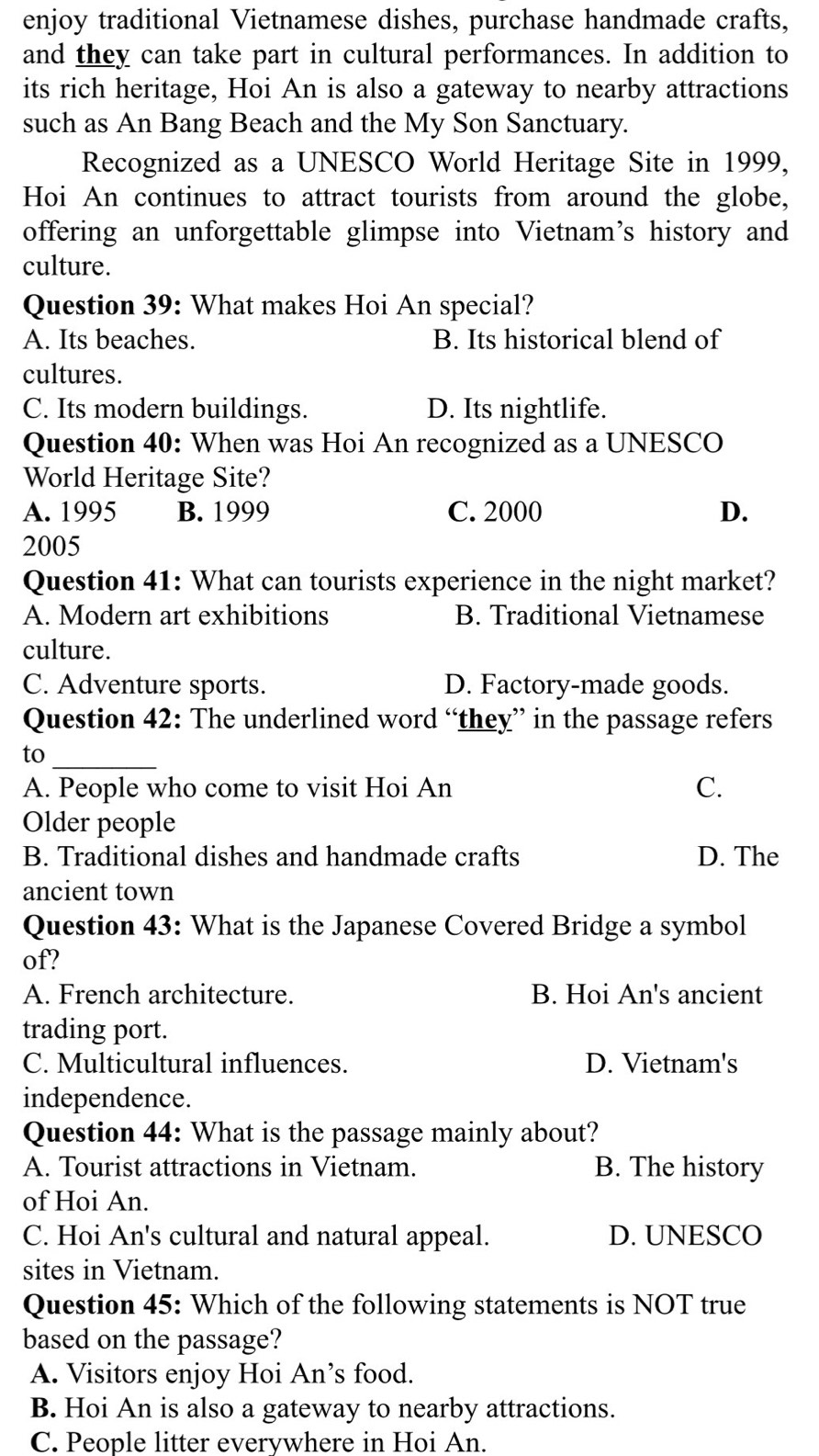 enjoy traditional Vietnamese dishes, purchase handmade crafts,
and they can take part in cultural performances. In addition to
its rich heritage, Hoi An is also a gateway to nearby attractions
such as An Bang Beach and the My Son Sanctuary.
Recognized as a UNESCO World Heritage Site in 1999,
Hoi An continues to attract tourists from around the globe,
offering an unforgettable glimpse into Vietnam’s history and
culture.
Question 39: What makes Hoi An special?
A. Its beaches. B. Its historical blend of
cultures.
C. Its modern buildings. D. Its nightlife.
Question 40: When was Hoi An recognized as a UNESCO
World Heritage Site?
A. 1995 B. 1999 C. 2000 D.
2005
Question 41: What can tourists experience in the night market?
A. Modern art exhibitions B. Traditional Vietnamese
culture.
C. Adventure sports. D. Factory-made goods.
Question 42: The underlined word “they” in the passage refers
to_
A. People who come to visit Hoi An C.
Older people
B. Traditional dishes and handmade crafts D. The
ancient town
Question 43: What is the Japanese Covered Bridge a symbol
of?
A. French architecture. B. Hoi An's ancient
trading port.
C. Multicultural influences. D. Vietnam's
independence.
Question 44: What is the passage mainly about?
A. Tourist attractions in Vietnam. B. The history
of Hoi An.
C. Hoi An's cultural and natural appeal. D. UNESCO
sites in Vietnam.
Question 45: Which of the following statements is NOT true
based on the passage?
A. Visitors enjoy Hoi An’s food.
B. Hoi An is also a gateway to nearby attractions.
C. People litter everywhere in Hoi An.