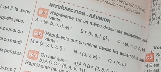 1° 
(3)... 
INTERSECTION  a ...
(0:i)
Ile résultat de l'opération . (0;e
INTERSECTION - RÉUNION 
s 
J a-t-il le sens 8 Représente sur un même dessin les ensembles su
 1,a
ez lundi ou BB 
appelle plus. A= a,b,c,d,e; B= b,e,f,g; C= a,e,g,h,k Représente sur un même dessin les ensembles su 
di ou mardi. M= x,y,t,z,t; 
vants : 
Vo 
Sa 
x phrases On sait que : A∩ C= 5,4,8,11 a) N= u,v,w; Q= x,u A∩ B= 2,8,5
C3 
b) ell 
a) E est 
Représente par un 
usses ? 
b) E est