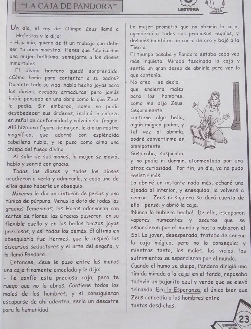 “LA CAJA DE PANDORA”
LECTURA n
Un día, el rey del Olimpo Zeus llamó a La mujer prometió que no abriría la caja,
Hefestos y le dijo: agradeció a todos sus preciosos regalos, y
- Hijo mío, quiero de ti un trabajo que debe después montó en un carro de oro y bajó a la
ser tu obra maestra. Tienes que fabricarme Tierra
una mujer bellísima, semejante a los dioses El tiempo pasaba y Pandora estaba cada vez
inmortales. más inquieta. Miraba fascinada la caja y
El divino herrero quedó sorprendido. sentía un gran deseo de abrirla para ver lo
¿Cómo haría para contentar a su padre? que contenía.
Durante toda su vida, había hecho joyas para  No creo - se decía -
que encierra males
las diosas, escudos armaduras; pero jamás para los hombres,
había pensado en una obra como la que Zeus
le pedía. Sin embargo, como no podía como me dijo Zeus.
desobedecer sus órdenes, inclinó la cabeza Seguramente
en señal de conformidad y volvió a su fragua. contiene algo bello,
Allí hizo una figura de mujer, le dio un rostro algún mágico poder, y
tal vez al abrirla,
magnífico, que adornó con espléndida podré convertirme en
cabellera rubia, y le puso como alma una
chispa del fuego divino. omnipotente.
Al salir de sus manos, la mujer se movió, Suspiraba, suspiraba,
hablo y sonrió con gracia. y no podía ni dormir, atormentada por una
Todas las diosas y todos los dioses atroz curiosidad. Por fin, un día, ya no pudo
resistir más.
acudieron a verla y admirarla, y cada uno de La abriré un instante nada más, echaré una
ellos quiso hacerle un obsequio.
Minerva le dio un cinturón de perlas y una ojeada al interior, y enseguida, la volveré a
túnica de púrpura; Venus la dotó de todas las cerrar. Zeus ni siquiera se dará cuenta de
gracias femeninas; las Horas adornaron con ello - pensó; y abrió la caja.
sartas de flores; las Gracias pusieron en su iNunca lo hubiera hecho! De ella, escaparon
flexible cuello y en los bellos brazos joyas vapores humeantes y oscuros que se
preciosas, y así todos los demás. El último en esparcieron por el mundo y hasta nublaron el
Sol. La joven, desesperada, trataba de cerrar
obsequiarla fue Hermes, que le inspiró los la caja mágica, pero no lo conseguía; y
discursos seductores y el arte del engaño, y mientras tanto, los males, los vicios, los
la llamó Pandora. sufrimientos se esparcieron por el mundo.
Entonces, Zeus le puso entre las manos
una caja finamente cincelada y le dijo: Cuando el humo se disipo, Pandora dirigió una
- Te confío esta preciosa caja, pero te tímida mirada a la caja: en el fondo, reposaba
ruego que no la abras. Contiene todos los todavía un pajarito azul y verde que se elevó
trinando. Era la Esperanza, el único bien que
males de los hombres, y si consiguieran Zeus concedía a los hombres entre
escaparse de ahí adentro, sería un desastre tantas desdichas.
para la humanidad.
23