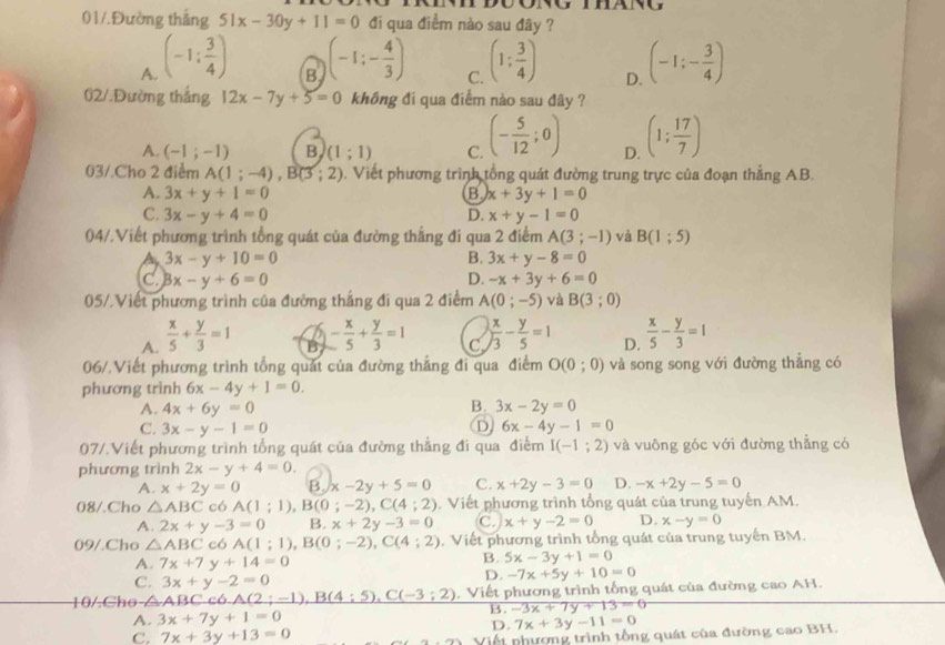 01/.Đường thắng 51x-30y+11=0 đi qua điểm nào sau đây ?
A. (-1: 3/4 ) (-1:- 4/3 ) (1: 3/4 ) (-1;- 3/4 )
B
C.
D.
02/.Đường thắng 12x-7y+5=0 không đi qua điểm nào sau đây ?
A. (-1;-1) B (1;1) C. (- 5/12 ;0) D. (1; 17/7 )
03/.Cho 2 điểm A(1;-4),B(3;2). Viết phương trình tổng quát đường trung trực của đoạn thẳng AB.
A. 3x+y+1=0 x+3y+1=0
B
C. 3x-y+4=0 D. x+y-1=0
04/.Viết phương trình tổng quát của đường thắng đi qua 2 điểm A(3;-1) và B(1;5)
A 3x-y+10=0
B. 3x+y-8=0
C Bx-y+6=0
D. -x+3y+6=0
05/.Viết phương trình của đường thắng đi qua 2 điểm A(0;-5) và B(3;0)
A.  x/5 + y/3 =1 a - x/5 + y/3 =1 C  x/3 - y/5 =1 D.  x/5 - y/3 =1
06/.Viết phương trình tổng quát của đường thắng đi qua điểm O(0;0) và song song với đường thẳng có
phương trình 6x-4y+1=0.
B.
A. 4x+6y=0 3x-2y=0
D
C. 3x-y-1=0 6x-4y-1=0
07/.Viết phương trình tổng quát của đường thẳng đi qua điểm I(-1;2) và vuông góc với đường thẳng có
phương trình 2x-y+4=0.
A. x+2y=0 B x-2y+5=0 C. x+2y-3=0 D. -x+2y-5=0
08/.Cho △ ABC có A(1;1),B(0;-2),C(4;2). Viết phương trình tổng quát của trung tuyến AM.
A. 2x+y-3=0 B. x+2y-3=0 C. x+y-2=0 D. x-y=0
09/.Cho △ ABC có A(1;1),B(0;-2),C(4;2). Viết phương trình tổng quát của trung tuyến BM.
A. 7x+7 y+14=0
B. 5x-3y+1=0
C. 3x+y-2=0
D. -7x+5y+10=0
10/.Cho-△ ABCc6.A(2;-1),B(4:5),C(-3;2).  Viết phương trình tổng quát của đường cao AH.
B. -3x+7y+13=0
A. 3x+7y+1=0 7x+3y-11=0
D.
C. 7x+3y+13=0
Viết nhượng trình tổng quát của đường cao BH.