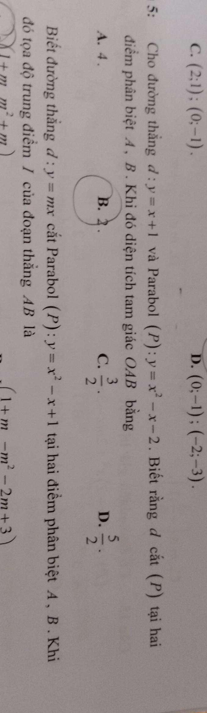 C. (2;1);(0;-1). D. (0;-1); (-2;-3). 
5: Cho đường thắng d:y=x+1 và Parabol (P): y=x^2-x-2. Biết rằng đ cắt (P) tại hai
điểm phân biệt A , B . Khi đó diện tích tam giác OAB bằng
A. 4 . C.  3/2 .  5/2 . 
D.
Biết đường thắng d:y=mx cắt Parabol (P): y=x^2-x+1 tại hai điểm phân biệt A , B. Khi
đó tọa độ trung điểm / của đoạn thắng AB là
1+mm^2+m)
-(1+m-m^2-2m+3)