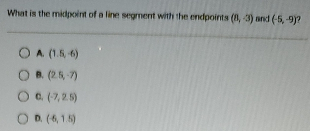 What is the midpoint of a line segment with the endpoints (8,-3) and (-5,-9) 2
A. (1.5,-6)
B. (2.5,-7)
C. (-7,2.5)
D. (-6,1.5)