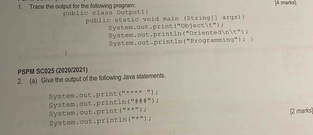 Trace the output for the following program: [4 marks] 
public class Outputl 
public static void main (String[] args)( 
System.out.print("Objectt"); 
System.out.println("Orientednt"); 
System.out.println("Programming");  
PSPM SC025 (2020/2021) 
2. (a) Give the output of the following Java statements. 
System.out.print("**** "); 
System.out.println("###"); 
System.out.print (^11*^11); 
[2 marks] 
System.out.println("*");