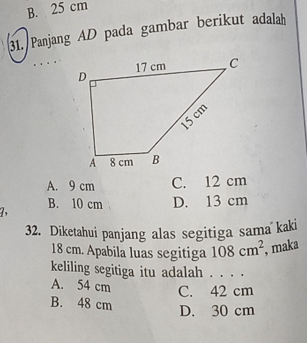 B. 25 cm
31. Panjang AD pada gambar berikut adalah
A. 9 cm C. 12 cm
B. 10 cm
a, D. 13 cm
32. Diketahui panjang alas segitiga sama kaki
18 cm. Apabila luas segitiga 108cm^2 , maka
keliling segitiga itu adalah . . . .
A. 54 cm
C. 42 cm
B. 48 cm
D. 30 cm