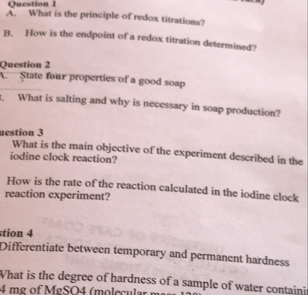 What is the principle of redox titrations? 
B. How is the endpoint of a redox titration determined? 
Question 2 
A. State four properties of a good soap 
What is salting and why is necessary in soap production? 
uestion 3 
What is the main objective of the experiment described in the 
iodine clock reaction? 
How is the rate of the reaction calculated in the iodine clock 
reaction experiment? 
stion 4 
Differentiate between temporary and permanent hardness 
What is the degree of hardness of a sample of water containit
4 mg of MgSO4 (molecular m²