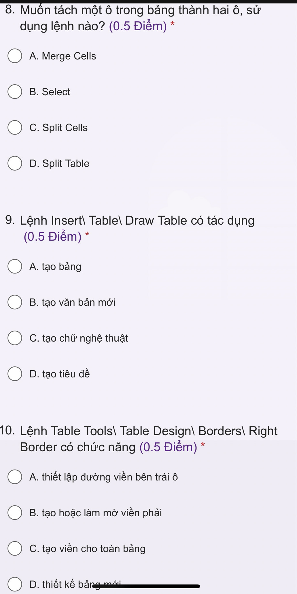 Muốn tách một ô trong bảng thành hai ô, sử
dụng lệnh nào? (0.5 Điểm) *
A. Merge Cells
B. Select
C. Split Cells
D. Split Table
9. Lệnh Insert Table Draw Table có tác dụng
(0.5 Điểm) *
A. tạo bảng
B. tạo văn bản mới
C. tạo chữ nghệ thuật
D. tạo tiêu đề
10. Lệnh Table Tools Table Design Borders Right
Border có chức năng (0.5 Điểm) *
A. thiết lập đường viền bên trái ô
B. tạo hoặc làm mờ viền phải
C. tạo viền cho toàn bảng
D. thiết kế bản