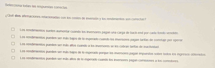 Selecciona todas las respuestas correctas
¿Qué dos afirmaciones relacionadas con los costes de inversión y los rendimientos son correctas?
Los rendimientos suelen aumentar cuando los inversores pagan una carga de back-end por cada fondo vendido.
Los rendimientos pueden ser más bajos de lo esperado cuando los inversores pagan tarifas de corretaje por operar
Los rendimientos pueden ser más altos cuando a los inversores se les cobran tarifas de inactividad.
Los rendimientos pueden ser más bajos de lo esperado porque los inversores pagan impuestos sobre todos los ingresos obtenidos.
Los rendimientos pueden ser más altos de lo esperado cuando los inversores pagan comisiones a los corredores.