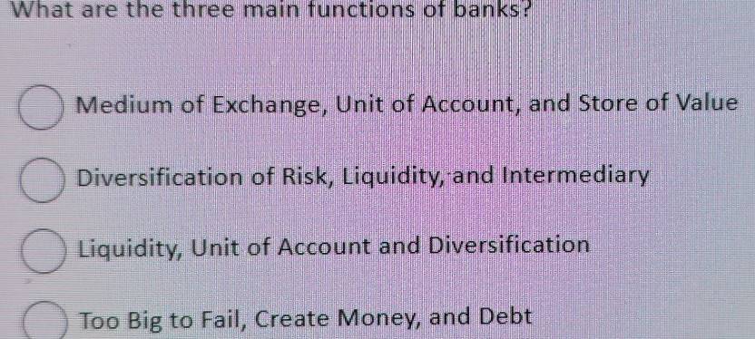 What are the three main functions of banks?
Medium of Exchange, Unit of Account, and Store of Value
Diversification of Risk, Liquidity, and Intermediary
Liquidity, Unit of Account and Diversification
Too Big to Fail, Create Money, and Debt