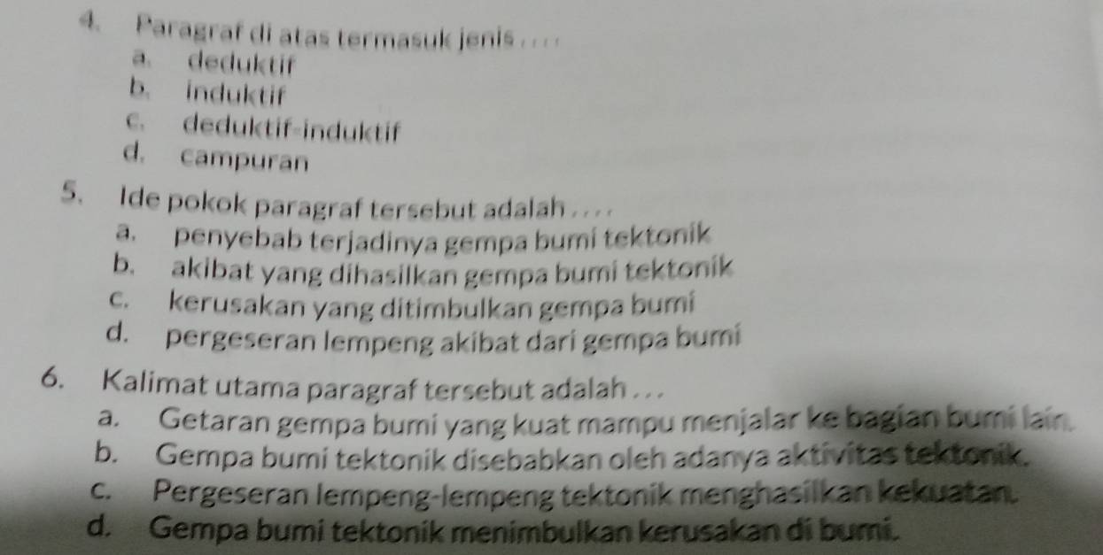 Paragraf di atas termasuk jenis . .
a. deduktif
b. induktif
c. deduktif-induktif
d. campuran
5. Ide pokok paragraf tersebut adalah . . . .
a. penyebab terjadinya gempa bumi tektonik
b. akibat yang dihasilkan gempa bumi tektonik
c. kerusakan yang ditimbulkan gempa bumi
d. pergeseran lempeng akibat dari gempa bumi
6. Kalimat utama paragraf tersebut adalah . .
a. Getaran gempa bumi yang kuat mampu menjalar ke bagian bumi lain.
b. Gempa bumi tektonik disebabkan oleh adanya aktivitas tektonik.
c. Pergeseran lempeng-lempeng tektonik menghasilkan kekuatan.
d. Gempa bumi tektonik menimbulkan kerusakan di bumi.