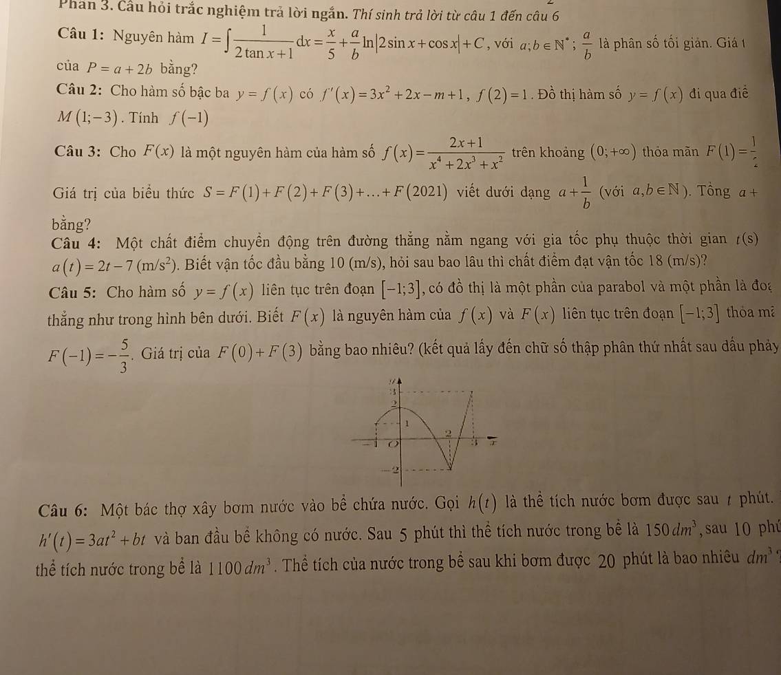 Phần 3. Cầu hỏi trắc nghiệm trả lời ngắn. Thí sinh trả lời từ câu 1 đến câu 6
Câu 1: Nguyên hàm I=∈t  1/2tan x+1 dx= x/5 + a/b ln |2sin x+cos x|+C , với a;b∈ N^*; a/b  là phân số tối giản. Giá 1
của P=a+2b bằng?
Câu 2: Cho hàm số bậc ba y=f(x) có f'(x)=3x^2+2x-m+1,f(2)=1. Đồ thị hàm số y=f(x) đi qua điề
M(1;-3). Tính f(-1)
Câu 3: Cho F(x) là một nguyên hàm của hàm số f(x)= (2x+1)/x^4+2x^3+x^2  trên khoảng (0;+∈fty ) thỏa mãn F(1)= 1/2 
Giá trị của biểu thức S=F(1)+F(2)+F(3)+...+F(2021) viết dưới dạng a+ 1/b  (với a,b∈ N). Tổng a+
bằng?
Câu 4: Một chất điểm chuyền động trên đường thẳng nằm ngang với gia tốc phụ thuộc thời gian t(s)
a(t)=2t-7(m/s^2). Biết vận tốc đầu bằng 10 (m/s), hỏi sau bao lâu thì chất điểm đạt vận tốc 18 (m/s)?
Câu 5: Cho hàm số y=f(x) liên tục trên đoạn [-1;3] , có đồ thị là một phần của parabol và một phần là đoa
thắng như trong hình bên dưới. Biết F(x) là nguyên hàm của f(x) và F(x) liên tục trên đoạn [-1;3] thỏa mã
F(-1)=- 5/3 . Giá trị của F(0)+F(3) bằng bao nhiêu? (kết quả lấy đến chữ số thập phân thứ nhất sau dầu phảy
Câu 6: Một bác thợ xây bơm nước vào bể chứa nước. Gọi h(t) là thể tích nước bơm được sau / phút.
h'(t)=3at^2+bt và ban đầu bể không có nước. Sau 5 phút thì thể tích nước trong bể là 150dm^3 ,sau 10 phú
thể tích nước trong bể là 1100dm^3. Thể tích của nước trong bể sau khi bơm được 20 phút là bao nhiêu dm^3