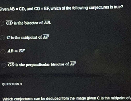 Given AB=CD , and CD=EF which of the following conjectures is true?
overline CD is the bisector of overline AB.
C is the midpoint of overline AF
AB=EF
overline CD is the perpendicular bisector of overline AF
QUESTION 9
Which conjectures can be deduced from the image given C is the midpoint of