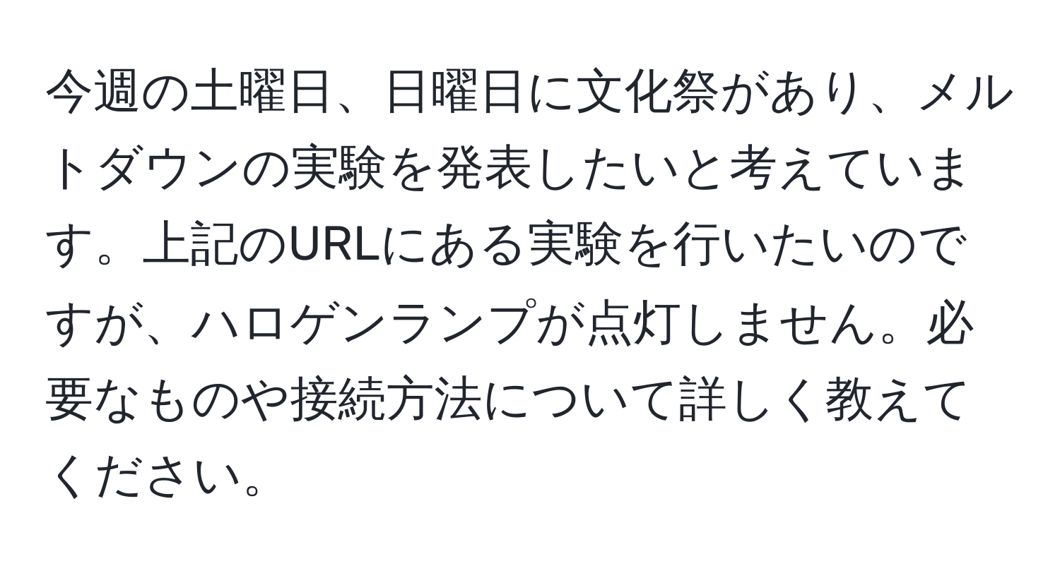 今週の土曜日、日曜日に文化祭があり、メルトダウンの実験を発表したいと考えています。上記のURLにある実験を行いたいのですが、ハロゲンランプが点灯しません。必要なものや接続方法について詳しく教えてください。