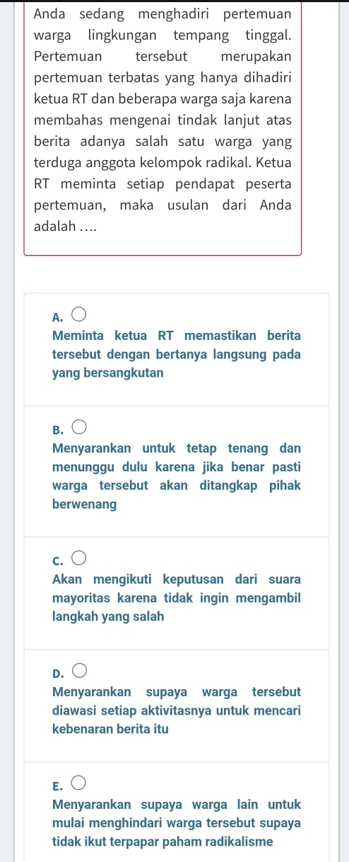 Anda sedang menghadiri pertemuan
warga lingkungan tempang tinggal.
Pertemuan tersebut merupakan
pertemuan terbatas yang hanya dihadiri
ketua RT dan beberapa warga saja karena
membahas mengenai tindak lanjut atas
berita adanya salah satu warga yang
terduga anggota kelompok radikal. Ketua
RT meminta setiap pendapat peserta
pertemuan, maka usulan dari Anda
adalah ....
A.
Meminta ketua RT memastikan berita
tersebut dengan bertanya langsung pada
yang bersangkutan
B.
Menyarankan untuk tetap tenang dan
menunggu dulu karena jika benar pasti
warga tersebut akan ditangkap pihak
berwenang
C.
Akan mengikuti keputusan dari suara
mayoritas karena tidak ingin mengambil
langkah yang salah
D.
Menyarankan supaya warga tersebut
diawasi setiap aktivitasnya untuk mencari
kebenaran berita itu
E.
Menyarankan supaya warga lain untuk
mulai menghindari warga tersebut supaya
tidak ikut terpapar paham radikalisme