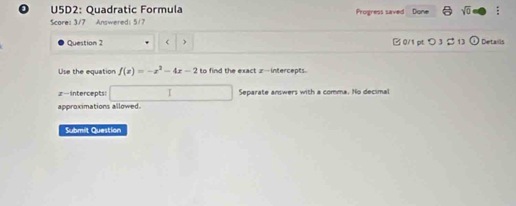 U5D2: Quadratic Formula Progress saved Done sqrt(0) : 
Score: 3/7 Answered: 5/7 
Question 2 < > 0/1 pt つ 3 $ 13 odot Details 
Use the equation f(x)=-x^2-4x-2 to find the exact z -intercepts.
z -intercepts: □ Separate answers with a comma. No decimal 
approximations allowed. 
Submit Question