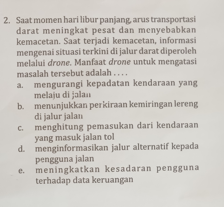 Saat momen hari libur panjang, arus transportasi
darat meningkat pesat dan menyebabkan
kemacetan. Saat terjadi kemacetan, informasi
mengenai situasi terkini di jalur darat diperoleh
melalui drone. Manfaat drone untuk mengatasi
masalah tersebut adalah . . . .
a. mengurangi kepadatan kendaraan yang
melaju di jalan
b. menunjukkan perkiraan kemiringan lereng
di jalur jalan
c. menghitung pemasukan dari kendaraan
yang masuk jalan tol
d. menginformasikan jalur alternatif kepada
pengguna jalan
e. meningkatkan kesadaran pengguna
terhadap data keruangan