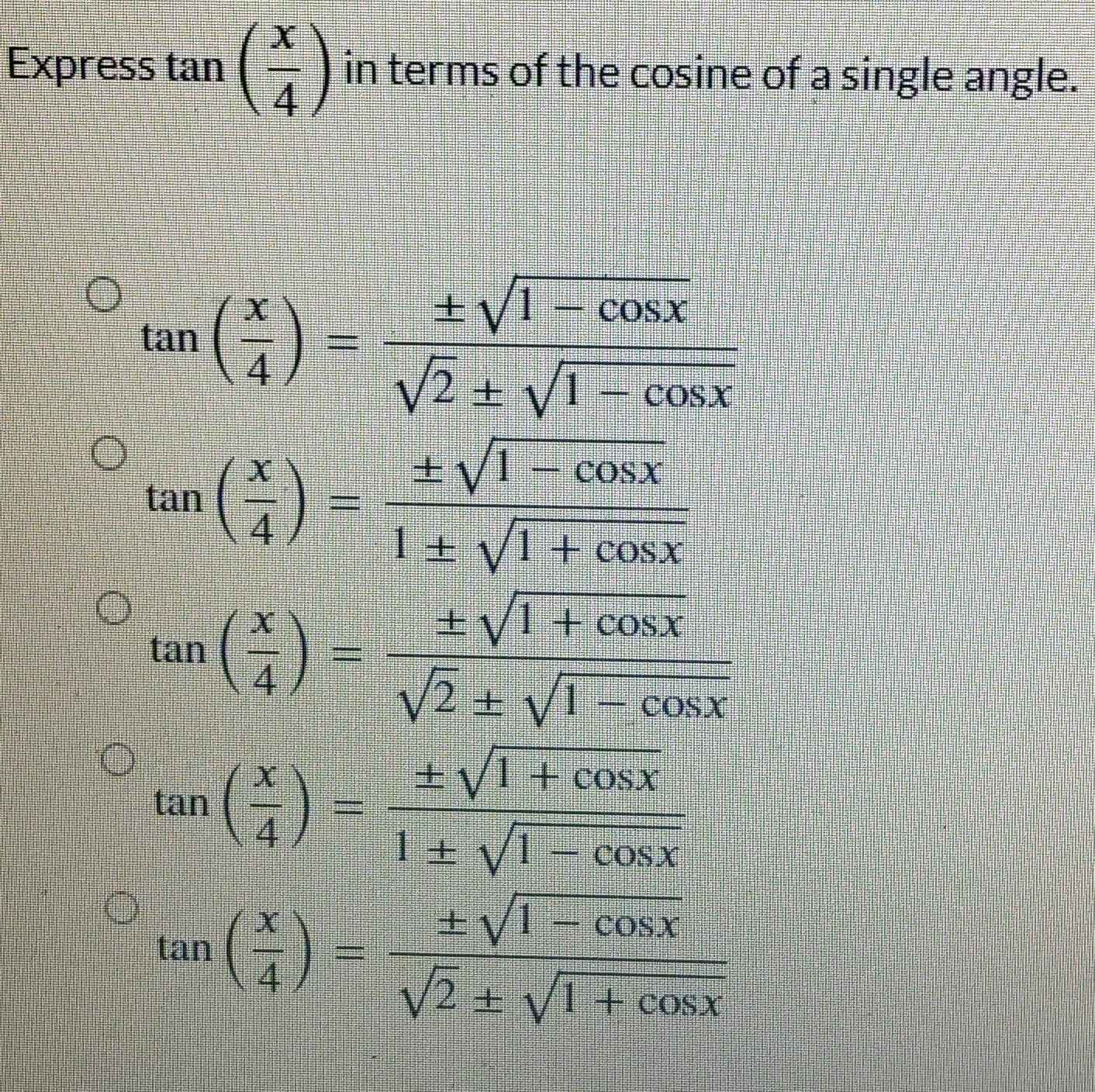 Express tan ( x/4 ) in terms of the cosine of a single angle.
tan ( x/4 )= (± sqrt(1-cos x))/sqrt(2)± sqrt(1-cos x) 
tan ( x/4 )= (± sqrt(1-cos x))/1± sqrt(1+cos x) 
tan ( x/4 )= (± sqrt(1+cos x))/sqrt(2)± sqrt(1-cos x) 
tan ( x/4 )= (± sqrt(1+cos x))/1± sqrt(1-cos x) 
tan ( x/4 )= (± sqrt(1-cos x))/sqrt(2)± sqrt(1+cos x) 