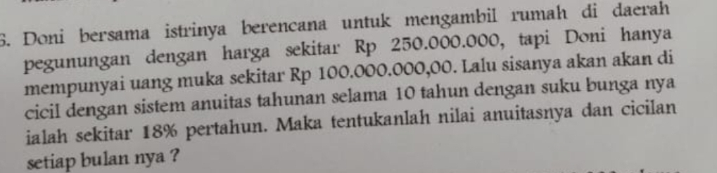 Doni bersama istrinya berencana untuk mengambil rumah di daerah 
pegunungan dengan harga sekitar Rp 250.000.000, tapi Doni hanya 
mempunyai uang muka sekitar Rp 100.000.000,00. Lalu sisanya akan akan di 
cicil dengan sistem anuitas tahunan selama 10 tahun dengan suku bunga nya 
ialah sekitar 18% pertahun. Maka tentukanlah nilai anuitasnya dan cicilan 
setiap bulan nya ?