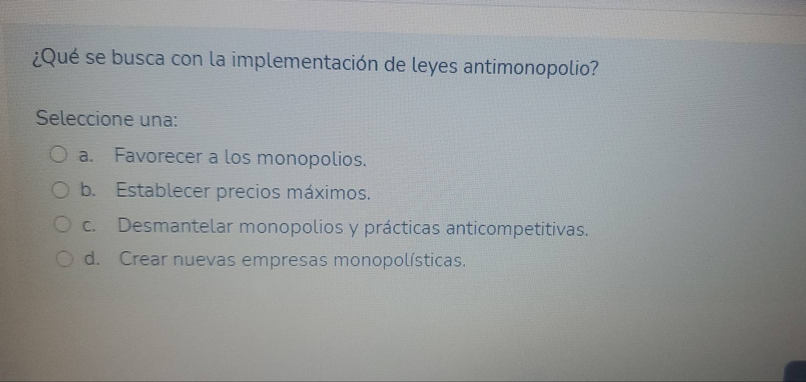 ¿Qué se busca con la implementación de leyes antimonopolio?
Seleccione una:
a. Favorecer a los monopolios.
b. Establecer precios máximos.
c. Desmantelar monopolios y prácticas anticompetitivas.
d. Crear nuevas empresas monopolísticas.