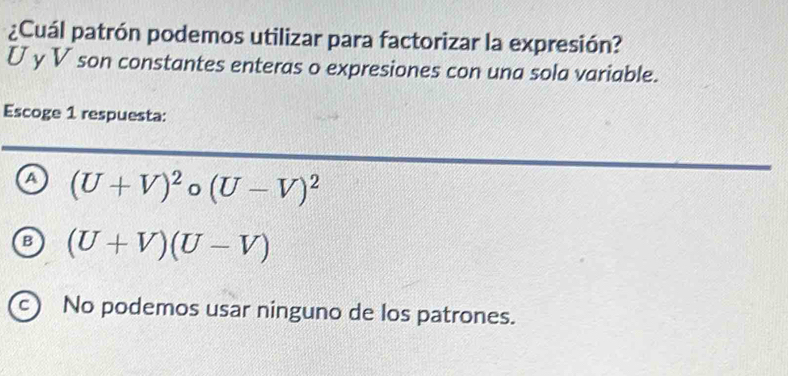 ¿Cuál patrón podemos utilizar para factorizar la expresión?
U y V son constantes enteras o expresiones con una sola variable.
Escoge 1 respuesta:
a (U+V)^2circ (U-V)^2
B (U+V)(U-V)
c) No podemos usar ninguno de los patrones.