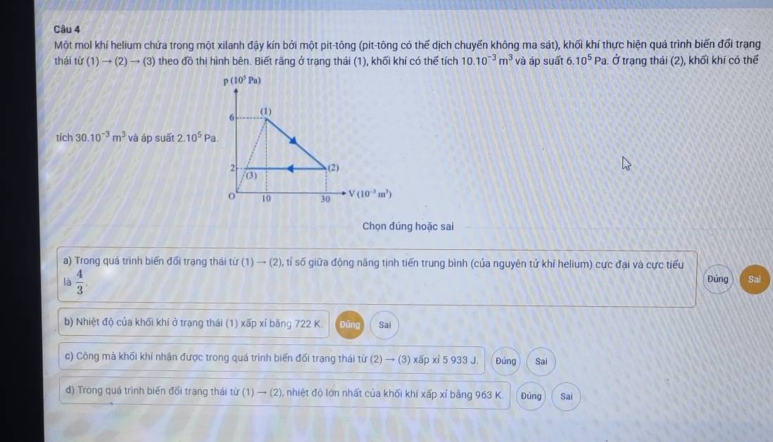 Một mol khí helium chứa trong một xilanh đậy kín bởi một pit-tông (pit-tông có thế dịch chuyến không ma sát), khối khí thực hiện quá trình biến đối trạng
thái tif(1)to (2)to (3) theo đồ thị hình bên. Biết răng ở trạng thái (1), khối khí có thế tích 10.10^(-3)m^3 và áp suất 6.10^5Pa. Ở trạng thái (2), khối khí có thể
tích 30.10^(-3)m^3 và áp suất 2.10^5Pa.
Chọn đúng hoặc sai
a) Trong quá trình biển đối trang thái tir(1)to (2) ), tí số giữa động năng tịnh tiến trung bình (của nguyên tử khí helium) cực đại và cực tiểu
là  4/3 .
Đúng Sai
b) Nhiệt độ của khối khí ở trạng thái (1) xấp xí băng 722 K. Đāng Sai
c) Công mà khối khí nhân được trong quá trình biến đối trạng thái từ (2) → (3) xấp xỉ 5 933 J. Đúng Sai
d) Trong quá trình biến đối trạng thải từ (1) → (2), nhiệt độ lớn nhất của khối khí xấp xỉ bằng 963 K. Đúng Sai