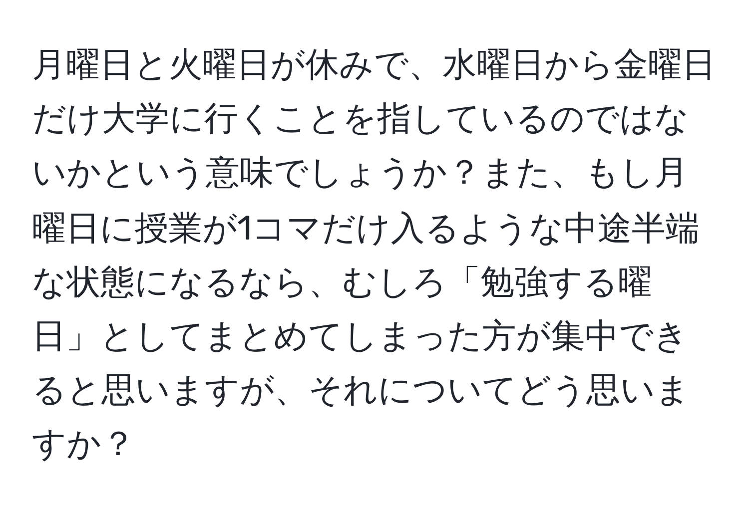 月曜日と火曜日が休みで、水曜日から金曜日だけ大学に行くことを指しているのではないかという意味でしょうか？また、もし月曜日に授業が1コマだけ入るような中途半端な状態になるなら、むしろ「勉強する曜日」としてまとめてしまった方が集中できると思いますが、それについてどう思いますか？