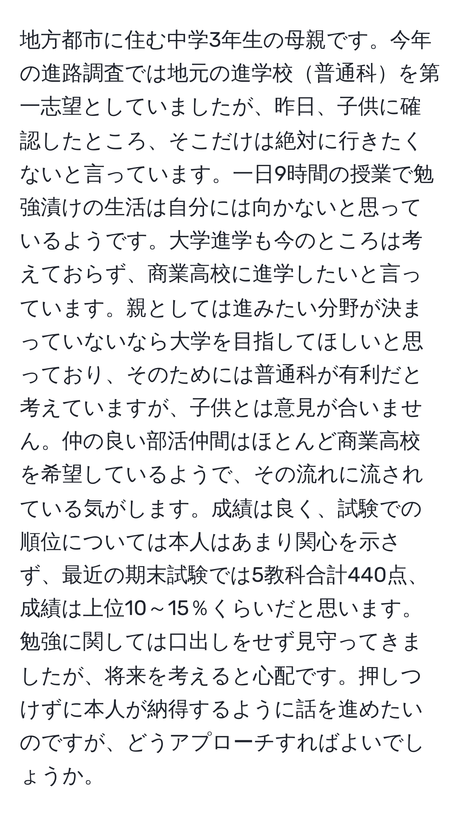 地方都市に住む中学3年生の母親です。今年の進路調査では地元の進学校普通科を第一志望としていましたが、昨日、子供に確認したところ、そこだけは絶対に行きたくないと言っています。一日9時間の授業で勉強漬けの生活は自分には向かないと思っているようです。大学進学も今のところは考えておらず、商業高校に進学したいと言っています。親としては進みたい分野が決まっていないなら大学を目指してほしいと思っており、そのためには普通科が有利だと考えていますが、子供とは意見が合いません。仲の良い部活仲間はほとんど商業高校を希望しているようで、その流れに流されている気がします。成績は良く、試験での順位については本人はあまり関心を示さず、最近の期末試験では5教科合計440点、成績は上位10～15％くらいだと思います。勉強に関しては口出しをせず見守ってきましたが、将来を考えると心配です。押しつけずに本人が納得するように話を進めたいのですが、どうアプローチすればよいでしょうか。