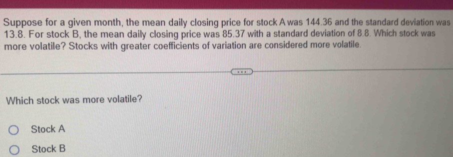 Suppose for a given month, the mean daily closing price for stock A was 144.36 and the standard deviation was
13.8. For stock B, the mean daily closing price was 85.37 with a standard deviation of 8.8. Which stock was
more volatile? Stocks with greater coefficients of variation are considered more volatile.
Which stock was more volatile?
Stock A
Stock B