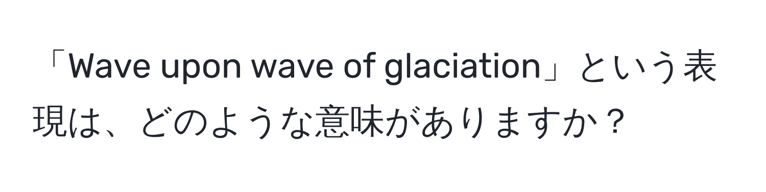 「Wave upon wave of glaciation」という表現は、どのような意味がありますか？