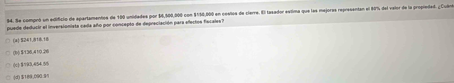 Se compró un edificio de apartamentos de 100 unidades por $6,500,000 con $150,000 en costos de cierre. El tasador estima que las mejoras representan el 80% del valor de la propiedad. ¿Cuánt
puede deducir el inversionista cada año por concepto de depreciación para efectos fiscales?
(a) $241,818.18
(b) $136,410.26
(c) $193,454.55
(d) $189,090.91