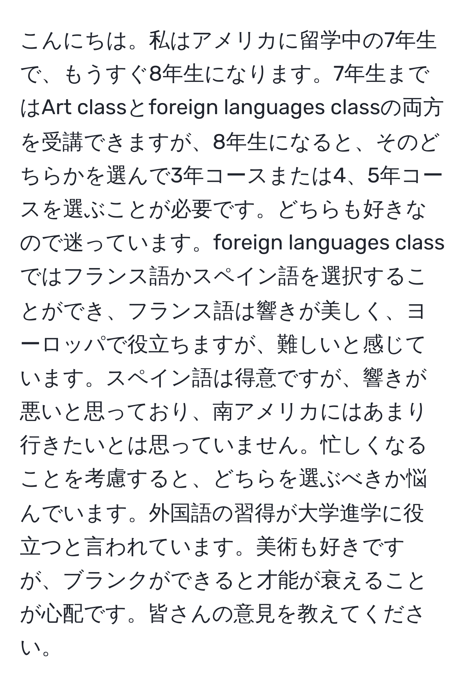 こんにちは。私はアメリカに留学中の7年生で、もうすぐ8年生になります。7年生まではArt classとforeign languages classの両方を受講できますが、8年生になると、そのどちらかを選んで3年コースまたは4、5年コースを選ぶことが必要です。どちらも好きなので迷っています。foreign languages classではフランス語かスペイン語を選択することができ、フランス語は響きが美しく、ヨーロッパで役立ちますが、難しいと感じています。スペイン語は得意ですが、響きが悪いと思っており、南アメリカにはあまり行きたいとは思っていません。忙しくなることを考慮すると、どちらを選ぶべきか悩んでいます。外国語の習得が大学進学に役立つと言われています。美術も好きですが、ブランクができると才能が衰えることが心配です。皆さんの意見を教えてください。