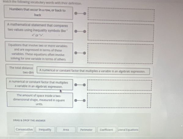 Match the following vocabulary words with their definition.
Numbers that occur in a row, or back to
back
A mathematical statement that compares
two values using inequality symbols like "
<' or ">".
Equations that involve two or more variables
and are expressed in terms of those
variables. These equations often involve
solving for one variable in terms of others
The total distance A numerical or constant factor that multiplies a variable in an algebraic expression.
two-dim
A numerical or constant factor that multiplies
a variable in an algebraic expression.
The amount of space inside a two-
dimensional shape, measured in square
units.
DRAG & DROP THE ANSWER
Consecutive Inequality Area Perimeter Coefficient Literal Equations