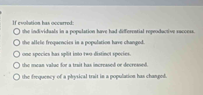 If evolution has occurred:
the individuals in a population have had differential reproductive success.
the allele frequencies in a population have changed.
one species has split into two distinct species.
the mean value for a trait has increased or decreased.
the frequency of a physical trait in a population has changed.