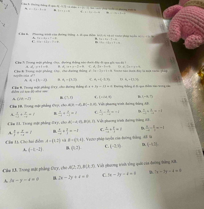 frac  Câu 5: Dường thắng đi qua A(-1,2) và shān vector n=(1,-2) àm vecto pháp tuyển có phương trình làc
A. x-2y-5=0 B. 2x+y=0 C. x-2y-1=0 D. x-2y+5=0
,
Cầu 6. Phương trình của đường thắng A đi qua điễm M(5,4) và có vecto pháp tuyển n(11;-12) là
A. 5x+4y+7=0.
B. 5x+4y-7=0.
C. 11x-12y-7=0. D. 11x-12y+7=0.
Câu 7: Trong mặt phẳng Oxy, đường thắng nào đưới đây đi qua gốc tọa độ
A. d_4:y+1=0. B. d_2:x+y-2=0. C. d_3:2x-3=0. D. d_1:2x+y=0.
Câu 8: Trong mặt phẳng Oxy, cho đường thắng d:3x-2y+1=0. Vecto nào dưới đây là một vecto pháp
tuyến của d ?
A. vector n_1=(3;-2). B. vector n_2=(3;2). C. vector n_3=(-2;3). D. vector n_6=(2;3).
Câu 9. Trong mặt phẳng Oxy, cho đường thắng d: x+3y-13=0 Dường thắng đ đi qua điểm nào trong các
điểm có tọa độ như sau:
A. (10;-2) B. (7;5) C. (-14;8) D. (-8;7)
Câu 10. Trong mặt phẳng Oxy, cho A(0;-4),B(-3;0). Viết phương trình đường thắng AB.
A.  x/-3 + y/-4 =1 B.  x/-4 + y/-3 =1 C.  x/-3 - y/-4 =-1 D.  x/-3 + y/-4 =-1
Câu 11. Trong mặt phẳng Oxy, cho A(-4;0),B(0;3) , Viết phương trình đường thắng AB.
A.  x/3 + y/-4 =1 B.  x/-4 + y/3 =-1 C.  x/-4 + y/3 =1 D.  x/-4 - y/3 =-1
Câu 12. Cho hai điểm A=(1;2) và B=(5;4). Vectơ pháp tuyến của đường thẳng AB là
A. (-1;-2). B. (1;2). C. (-2;1). D. (-1;2).
Câu 13. Trong mặt phẳng Oxy, cho A(2;2),B(3;5). Viết phương trình tổng quát của đường thẳng AB.
A. 3x-y-4=0 B. 2x-2y+4=0 C. 5x-3y-4=0 D. 7x-5y-4=0