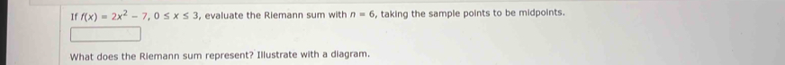 If f(x)=2x^2-7, 0≤ x≤ 3 , evaluate the Riemann sum with n=6 , taking the sample points to be midpoints. 
What does the Riemann sum represent? Illustrate with a diagram.