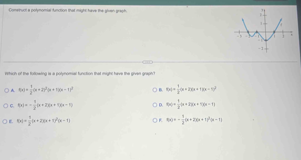 Construct a polynomial function that might have the given graph. 
Which of the following is a polynomial function that might have the given graph?
A. f(x)= 1/2 (x+2)^2(x+1)(x-1)^2 B. f(x)= 1/2 (x+2)(x+1)(x-1)^2
C. f(x)=- 1/2 (x+2)(x+1)(x-1) f(x)= 1/2 (x+2)(x+1)(x-1)
D.
E. f(x)= 1/2 (x+2)(x+1)^2(x-1) F. f(x)=- 1/2 (x+2)(x+1)^2(x-1)