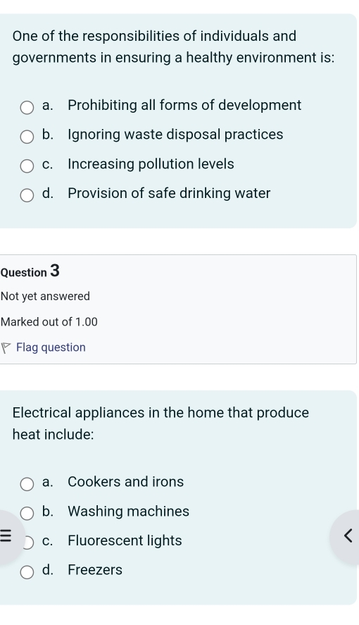 One of the responsibilities of individuals and
governments in ensuring a healthy environment is:
a. Prohibiting all forms of development
b. Ignoring waste disposal practices
c. Increasing pollution levels
d. Provision of safe drinking water
Question 3
Not yet answered
Marked out of 1.00
Flag question
Electrical appliances in the home that produce
heat include:
a. Cookers and irons
b. Washing machines
I c. Fluorescent lights
d. Freezers