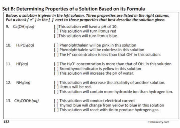 Set B: Determining Properties of a Solution Based on its Formula
Below, a solution is given in the left column. Three properties are listed in the right column.
Put a check ( ✔ ) in the [ ] next to those properties that best describe the solution given.
9. Ca(OH)_2(aq) ( ]This solution will have a pH of 10.
[ ] This solution will turn litmus red
[ ]This solution will turn litmus blue.
10. H_3PO_4(aq) ] Phenolphthalein will be pink in this solution
] Phenolphthalein will be colorless in this solution
] The H* concentration is less than that OH * in this solution.
11. HF(aq) [ ] The H_3O^+ concentration is more than that of OH * in this solution
] Bromthymol indicator is yellow in this solution
[ ] This solution will increase the pH of water.
12. NH_3(aq) ] This solution will decrease the alkalinity of another solution.
] Litmus will be red.
] This solution will contain more hydroxide ion than hydrogen ion.
13. CH_3COOH(aq) ] This solution will conduct electrical current
] Thymol blue will change from yellow to blue in this solution
[ ] This solution will react with tin to produce hydrogen gas.
132 E3Chemistry.com