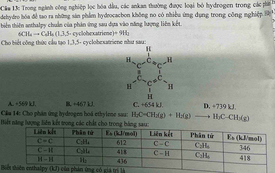 Trong ngành công nghiệp lọc hóa dầu, các ankan thường được loại bỏ hydrogen trong các phản H
dehydro hóa đề tao ra những sản phẩm hydrocacbon không no có nhiều ứng dụng trong công nghiệp. Hy.
biến thiên anthalpy chuẩn của phản ứng sau dựa vào năng lượng liên kết.
6CH_4to C_6H_6(1,3,5- - cyclohexatriene) +9H_2
Cho biết công thức cấu tạo 1,3,5- cyclohexatriene như sau:
A. +569 kJ. B. +467 kJ.
H= 1/2  - 1/4π  -frac U_1L1L=C^2= C^2/C^2 =frac □ 
D. +739 k
Câu 14: Cho phản ứng hydrogen hoá ethylene sau: H_2C=CH_2(g)+H_2(g)to H_3C-CH_3(g)
Biết năng lượng liên kết trong các chất cho trong bảng sau:
B