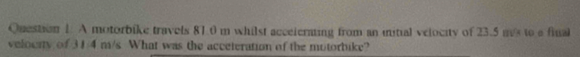 A motorbike travels 81.0 m whilst acceierting from an initial velocity of 23.5 ms to a final 
velounty of 31/4 m/s What was the acceteration of the motorbike?