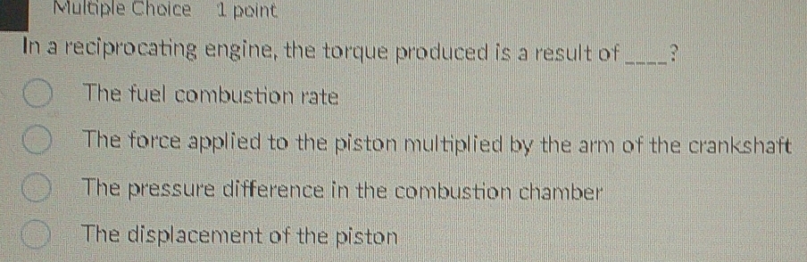 In a reciprocating engine, the torque produced is a result of _?
The fuel combustion rate
The force applied to the piston multiplied by the arm of the crankshaft
The pressure difference in the combustion chamber
The displacement of the piston